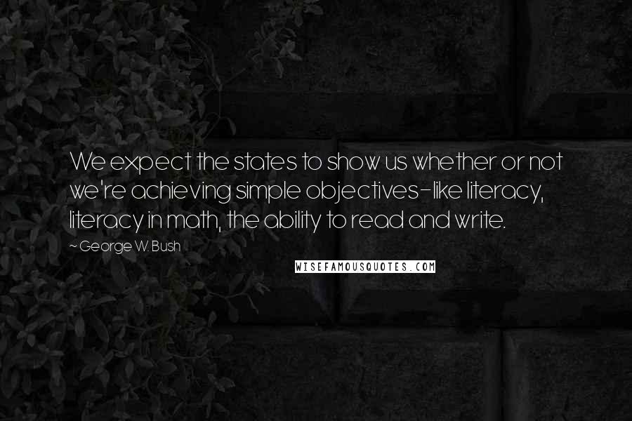 George W. Bush Quotes: We expect the states to show us whether or not we're achieving simple objectives-like literacy, literacy in math, the ability to read and write.