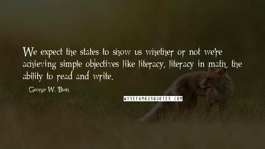 George W. Bush Quotes: We expect the states to show us whether or not we're achieving simple objectives-like literacy, literacy in math, the ability to read and write.