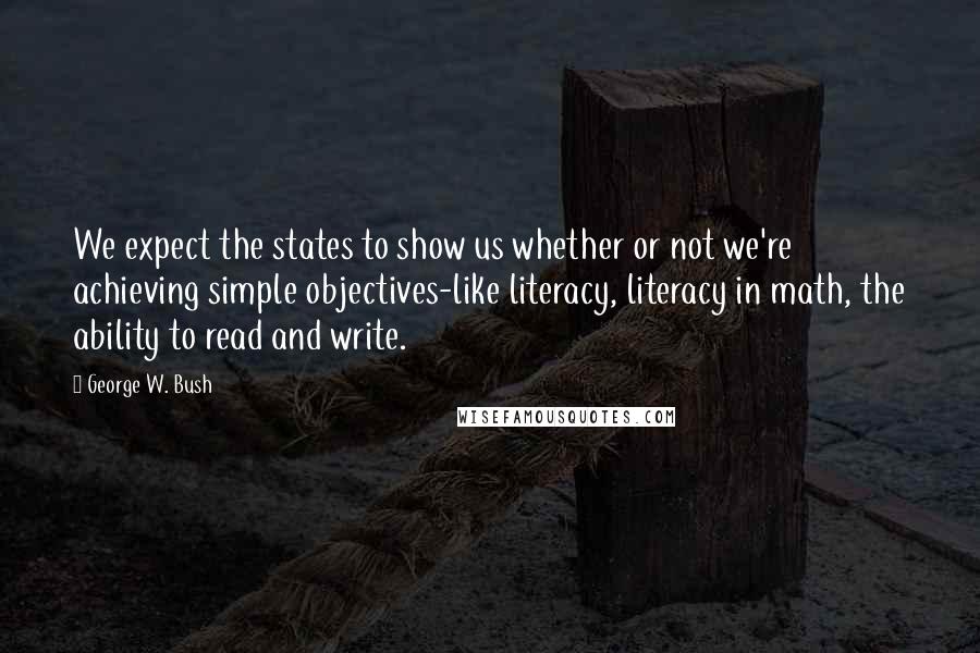 George W. Bush Quotes: We expect the states to show us whether or not we're achieving simple objectives-like literacy, literacy in math, the ability to read and write.