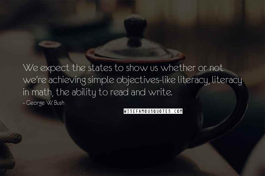 George W. Bush Quotes: We expect the states to show us whether or not we're achieving simple objectives-like literacy, literacy in math, the ability to read and write.