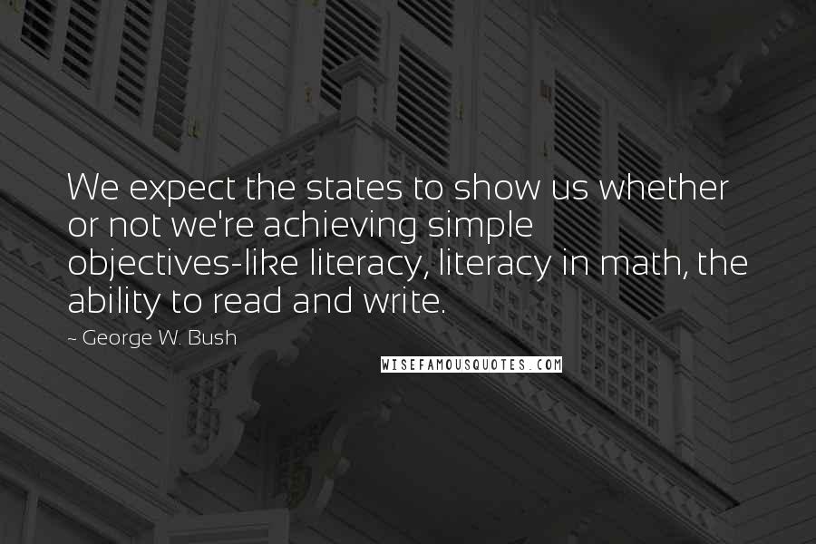 George W. Bush Quotes: We expect the states to show us whether or not we're achieving simple objectives-like literacy, literacy in math, the ability to read and write.