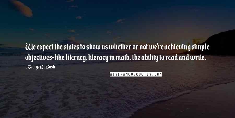 George W. Bush Quotes: We expect the states to show us whether or not we're achieving simple objectives-like literacy, literacy in math, the ability to read and write.