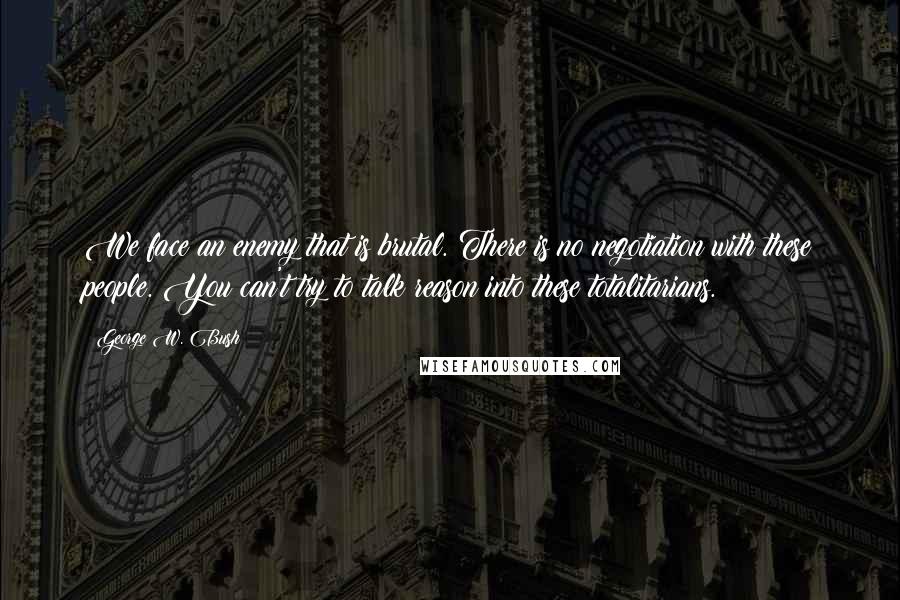 George W. Bush Quotes: We face an enemy that is brutal. There is no negotiation with these people. You can't try to talk reason into these totalitarians.