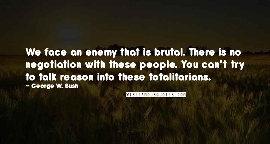 George W. Bush Quotes: We face an enemy that is brutal. There is no negotiation with these people. You can't try to talk reason into these totalitarians.