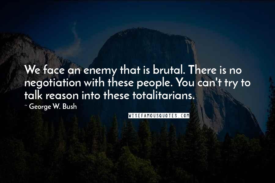 George W. Bush Quotes: We face an enemy that is brutal. There is no negotiation with these people. You can't try to talk reason into these totalitarians.