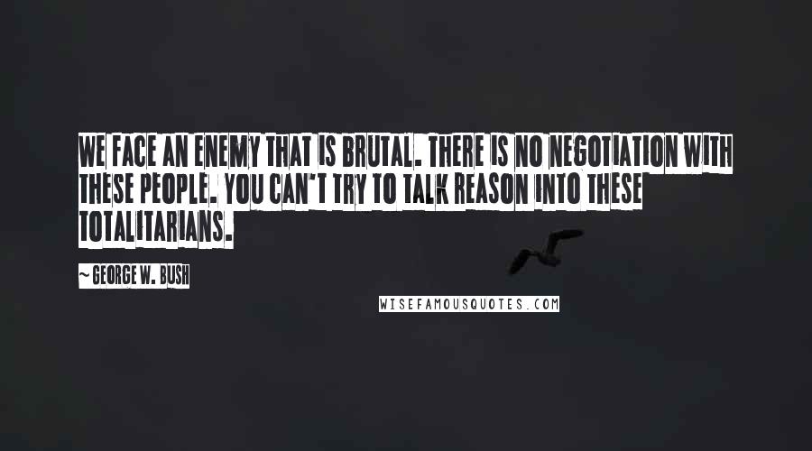 George W. Bush Quotes: We face an enemy that is brutal. There is no negotiation with these people. You can't try to talk reason into these totalitarians.