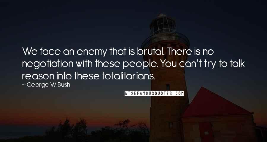 George W. Bush Quotes: We face an enemy that is brutal. There is no negotiation with these people. You can't try to talk reason into these totalitarians.