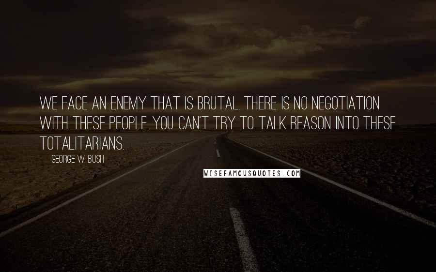 George W. Bush Quotes: We face an enemy that is brutal. There is no negotiation with these people. You can't try to talk reason into these totalitarians.