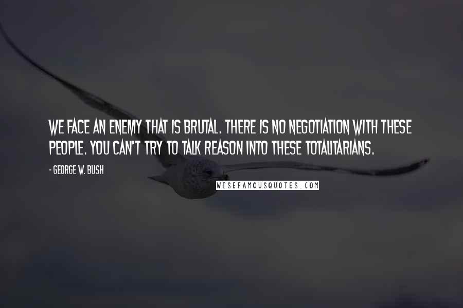 George W. Bush Quotes: We face an enemy that is brutal. There is no negotiation with these people. You can't try to talk reason into these totalitarians.