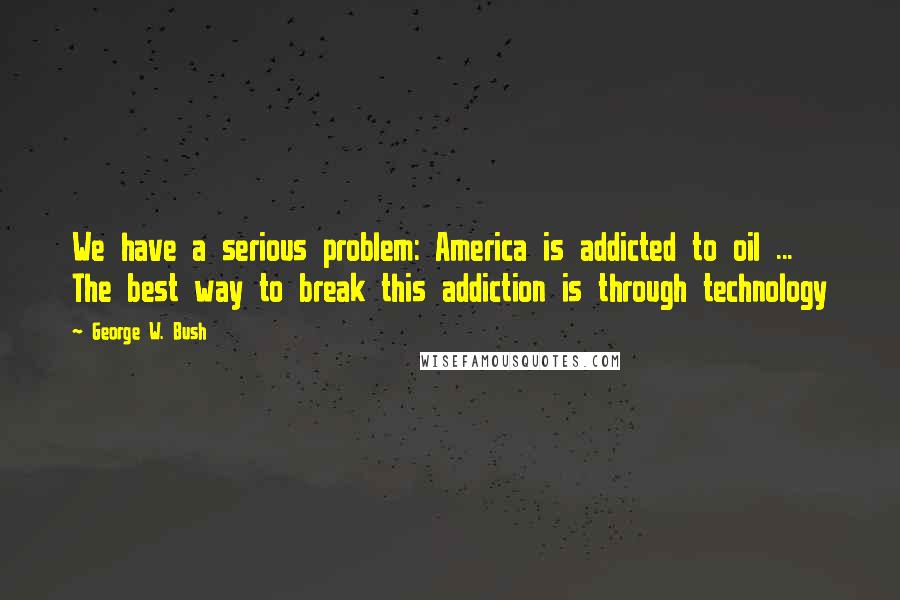 George W. Bush Quotes: We have a serious problem: America is addicted to oil ... The best way to break this addiction is through technology