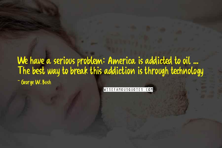 George W. Bush Quotes: We have a serious problem: America is addicted to oil ... The best way to break this addiction is through technology