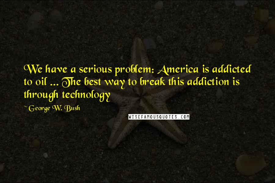 George W. Bush Quotes: We have a serious problem: America is addicted to oil ... The best way to break this addiction is through technology