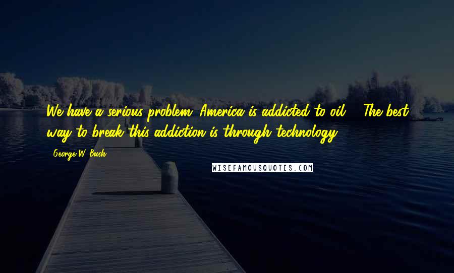 George W. Bush Quotes: We have a serious problem: America is addicted to oil ... The best way to break this addiction is through technology