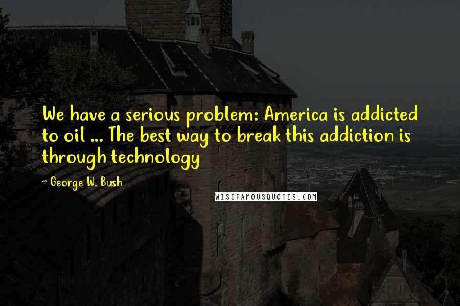 George W. Bush Quotes: We have a serious problem: America is addicted to oil ... The best way to break this addiction is through technology