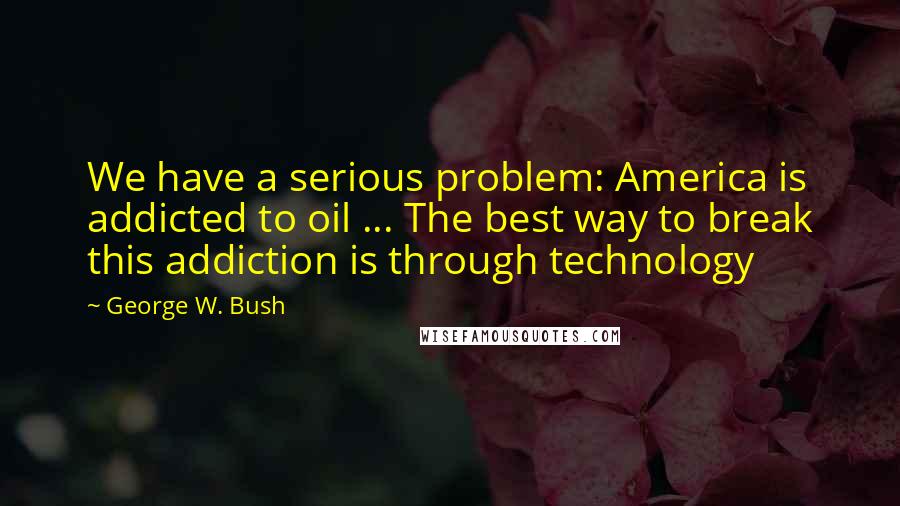 George W. Bush Quotes: We have a serious problem: America is addicted to oil ... The best way to break this addiction is through technology