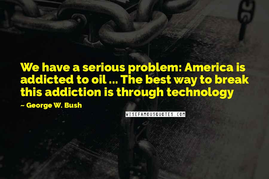 George W. Bush Quotes: We have a serious problem: America is addicted to oil ... The best way to break this addiction is through technology