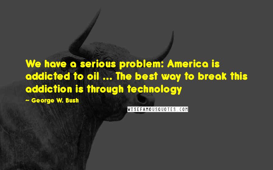 George W. Bush Quotes: We have a serious problem: America is addicted to oil ... The best way to break this addiction is through technology