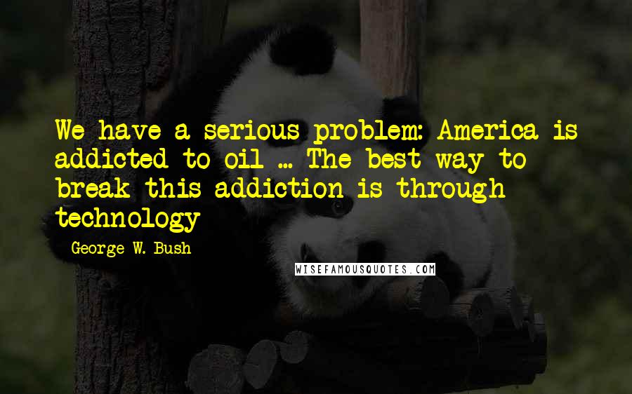 George W. Bush Quotes: We have a serious problem: America is addicted to oil ... The best way to break this addiction is through technology