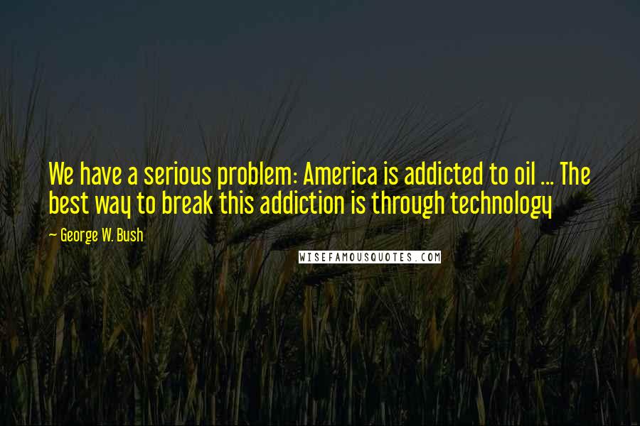 George W. Bush Quotes: We have a serious problem: America is addicted to oil ... The best way to break this addiction is through technology
