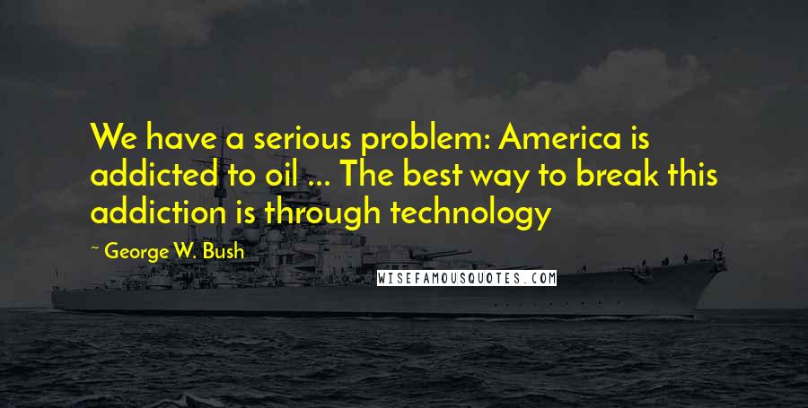 George W. Bush Quotes: We have a serious problem: America is addicted to oil ... The best way to break this addiction is through technology