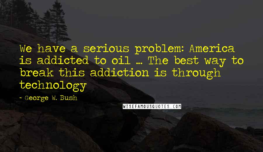 George W. Bush Quotes: We have a serious problem: America is addicted to oil ... The best way to break this addiction is through technology