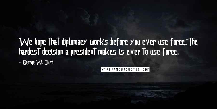 George W. Bush Quotes: We hope that diplomacy works before you ever use force. The hardest decision a president makes is ever to use force.