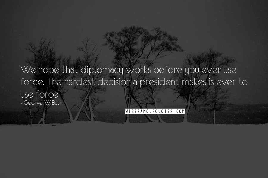 George W. Bush Quotes: We hope that diplomacy works before you ever use force. The hardest decision a president makes is ever to use force.