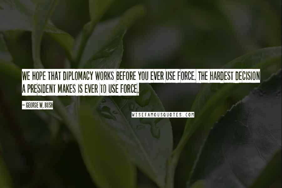 George W. Bush Quotes: We hope that diplomacy works before you ever use force. The hardest decision a president makes is ever to use force.