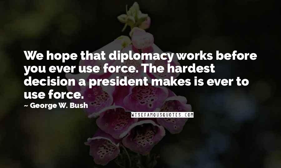George W. Bush Quotes: We hope that diplomacy works before you ever use force. The hardest decision a president makes is ever to use force.