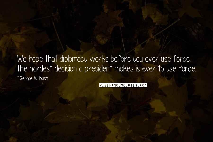 George W. Bush Quotes: We hope that diplomacy works before you ever use force. The hardest decision a president makes is ever to use force.