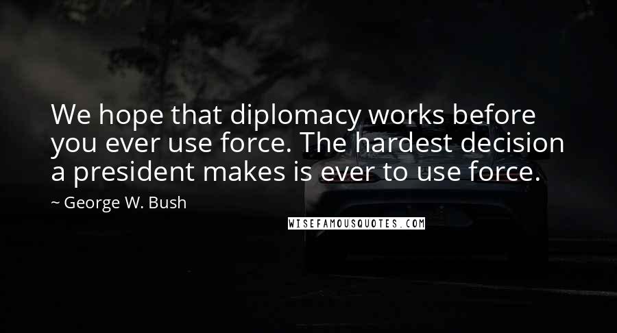 George W. Bush Quotes: We hope that diplomacy works before you ever use force. The hardest decision a president makes is ever to use force.