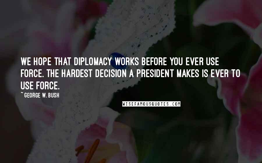 George W. Bush Quotes: We hope that diplomacy works before you ever use force. The hardest decision a president makes is ever to use force.