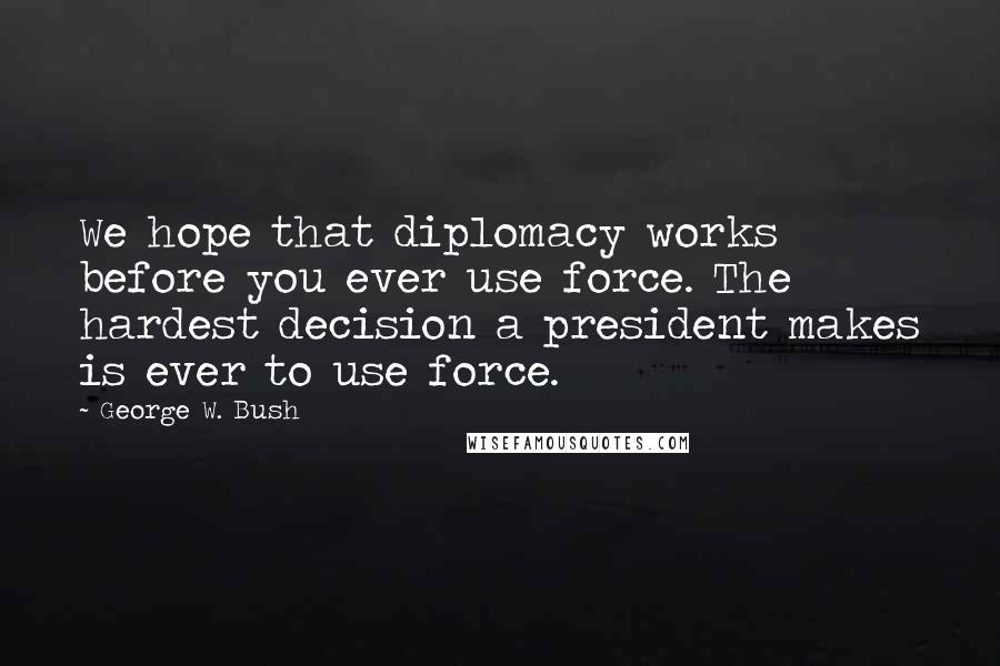 George W. Bush Quotes: We hope that diplomacy works before you ever use force. The hardest decision a president makes is ever to use force.
