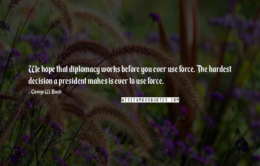 George W. Bush Quotes: We hope that diplomacy works before you ever use force. The hardest decision a president makes is ever to use force.