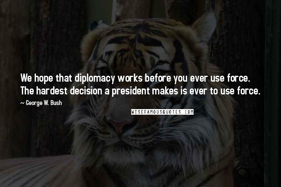 George W. Bush Quotes: We hope that diplomacy works before you ever use force. The hardest decision a president makes is ever to use force.