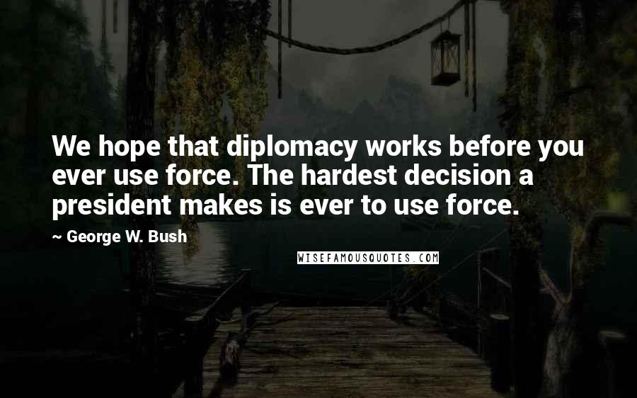 George W. Bush Quotes: We hope that diplomacy works before you ever use force. The hardest decision a president makes is ever to use force.