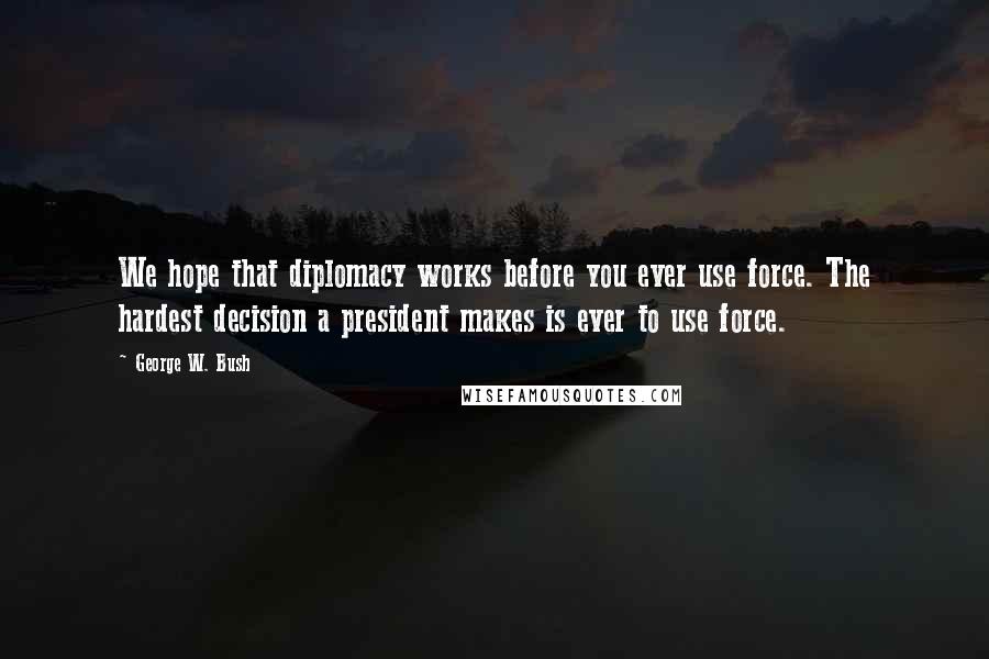 George W. Bush Quotes: We hope that diplomacy works before you ever use force. The hardest decision a president makes is ever to use force.