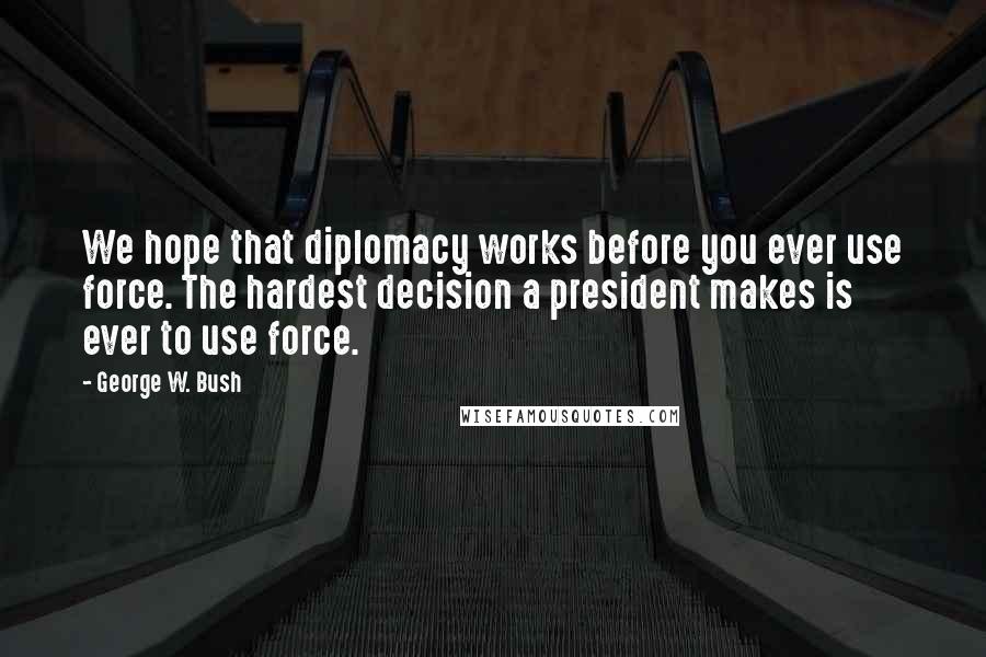 George W. Bush Quotes: We hope that diplomacy works before you ever use force. The hardest decision a president makes is ever to use force.