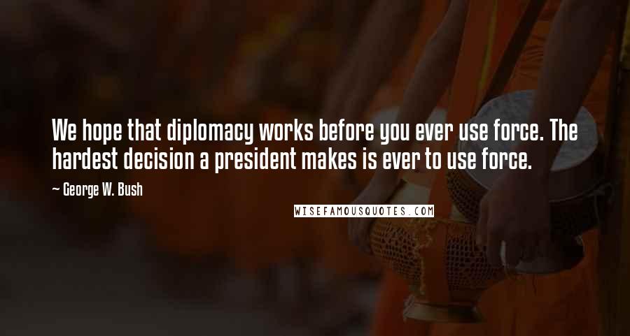 George W. Bush Quotes: We hope that diplomacy works before you ever use force. The hardest decision a president makes is ever to use force.