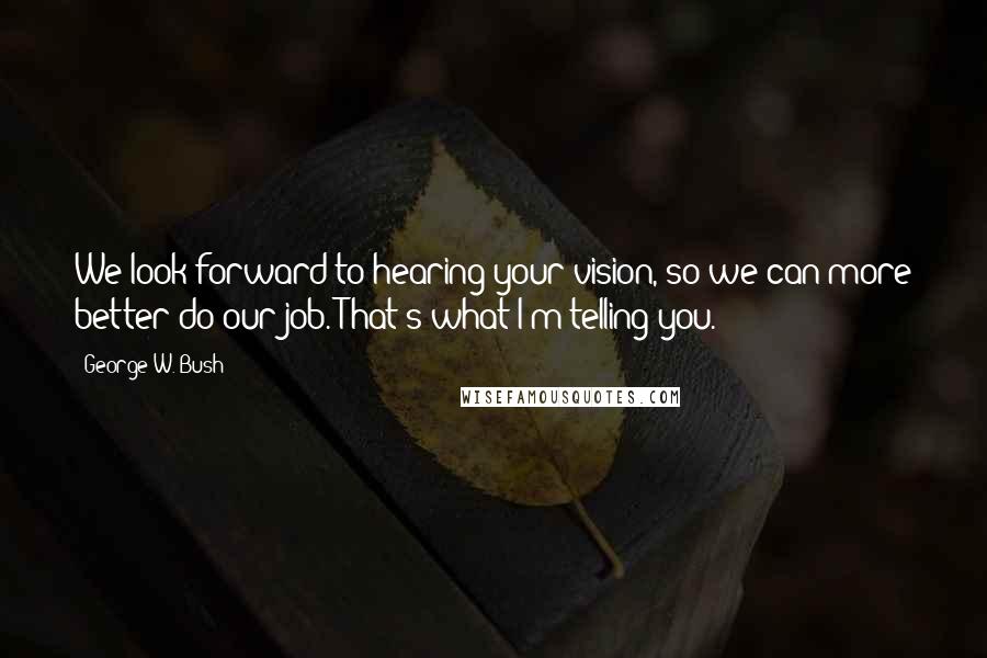 George W. Bush Quotes: We look forward to hearing your vision, so we can more better do our job. That's what I'm telling you.