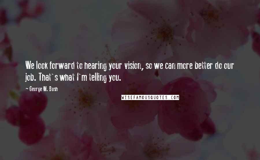 George W. Bush Quotes: We look forward to hearing your vision, so we can more better do our job. That's what I'm telling you.