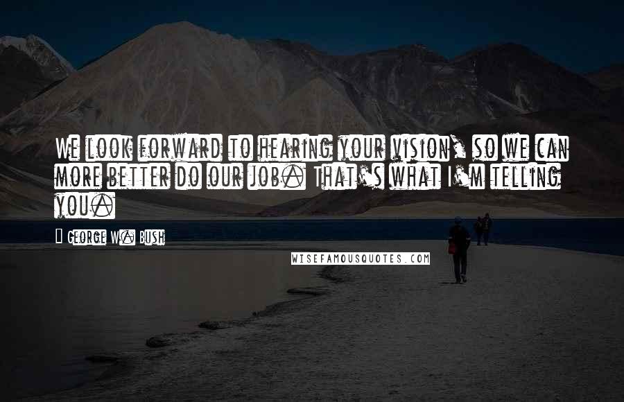 George W. Bush Quotes: We look forward to hearing your vision, so we can more better do our job. That's what I'm telling you.