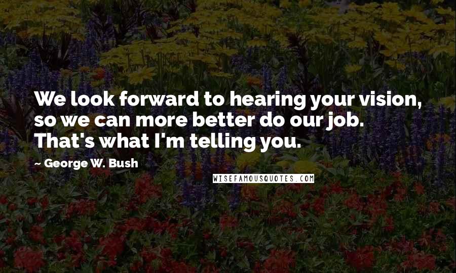 George W. Bush Quotes: We look forward to hearing your vision, so we can more better do our job. That's what I'm telling you.