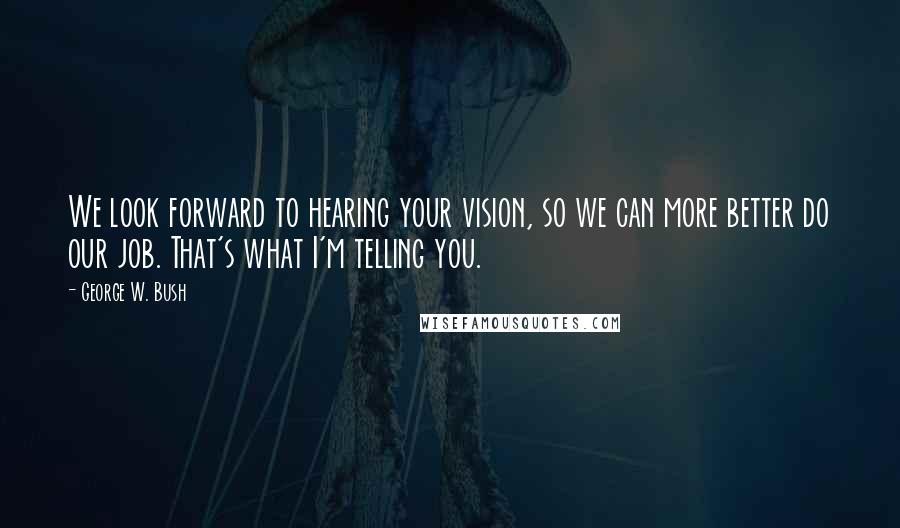 George W. Bush Quotes: We look forward to hearing your vision, so we can more better do our job. That's what I'm telling you.
