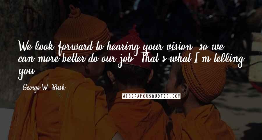 George W. Bush Quotes: We look forward to hearing your vision, so we can more better do our job. That's what I'm telling you.