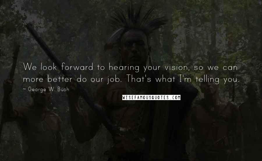 George W. Bush Quotes: We look forward to hearing your vision, so we can more better do our job. That's what I'm telling you.