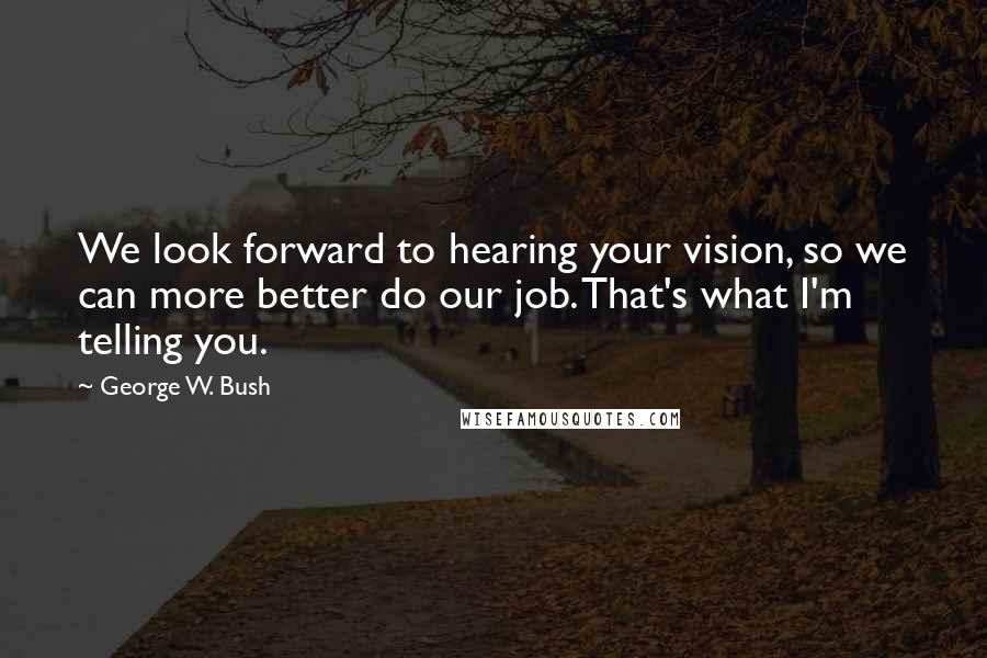 George W. Bush Quotes: We look forward to hearing your vision, so we can more better do our job. That's what I'm telling you.
