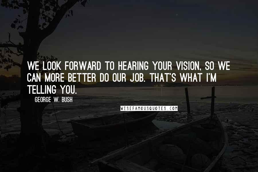 George W. Bush Quotes: We look forward to hearing your vision, so we can more better do our job. That's what I'm telling you.