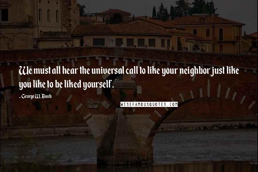 George W. Bush Quotes: We must all hear the universal call to like your neighbor just like you like to be liked yourself.