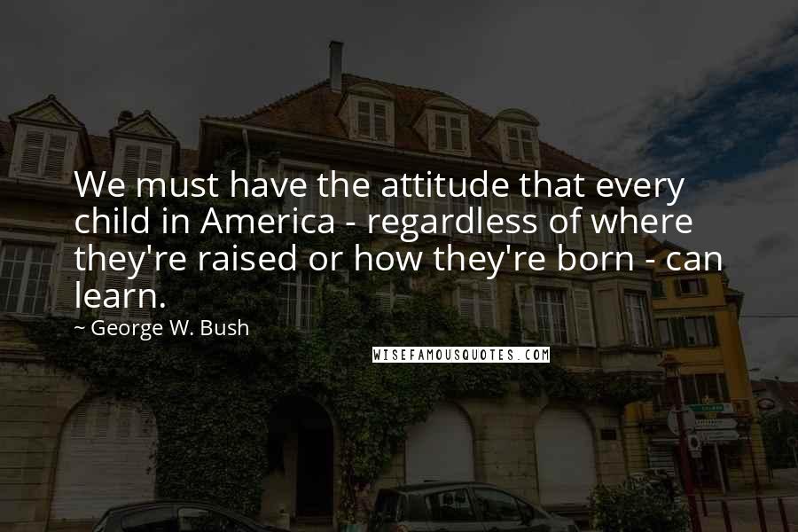 George W. Bush Quotes: We must have the attitude that every child in America - regardless of where they're raised or how they're born - can learn.